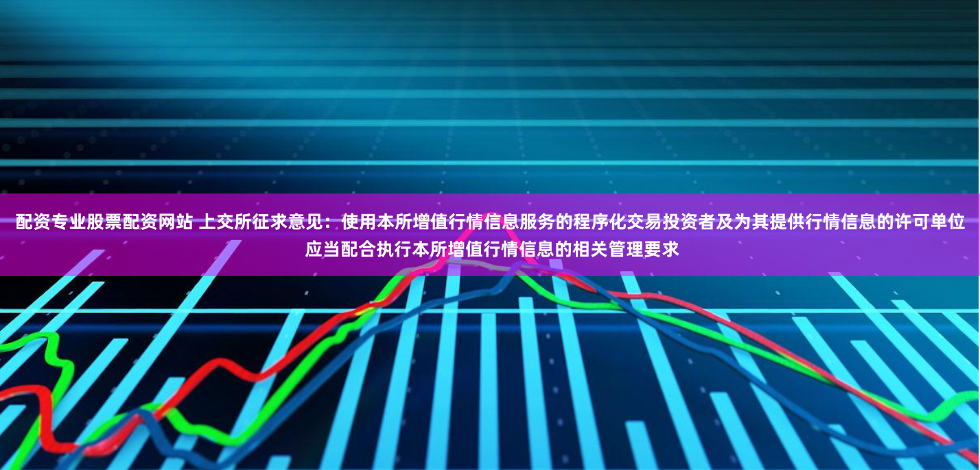 配资专业股票配资网站 上交所征求意见：使用本所增值行情信息服务的程序化交易投资者及为其提供行情信息的许可单位 应当配合执行本所增值行情信息的相关管理要求