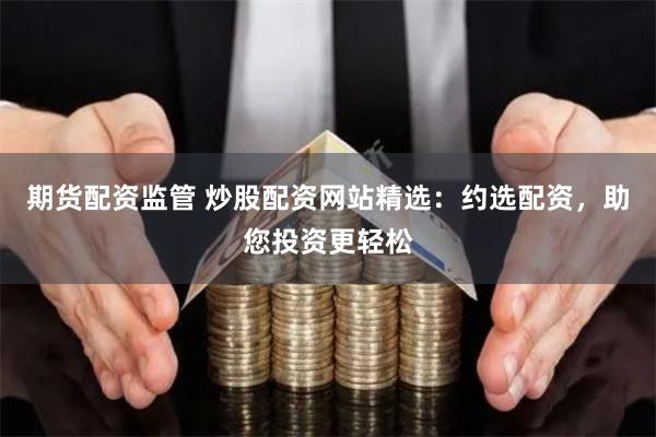 期货配资监管 炒股配资网站精选：约选配资，助您投资更轻松