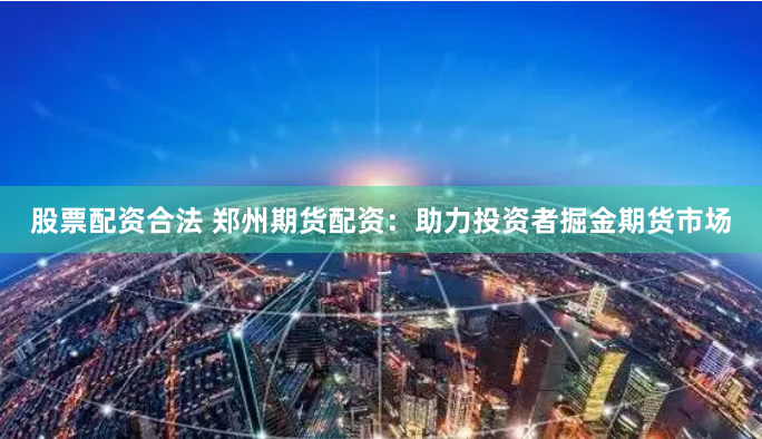 股票配资合法 郑州期货配资：助力投资者掘金期货市场
