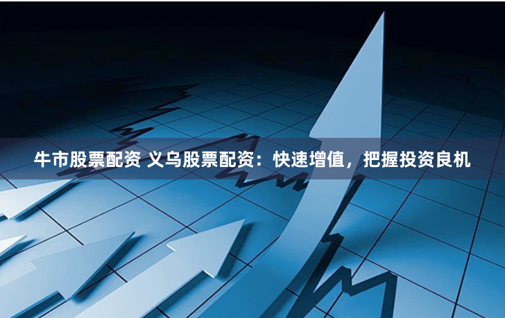 牛市股票配资 义乌股票配资：快速增值，把握投资良机