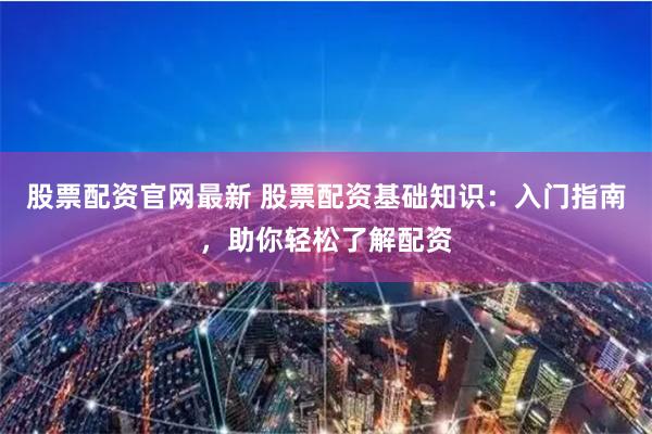 股票配资官网最新 股票配资基础知识：入门指南，助你轻松了解配资