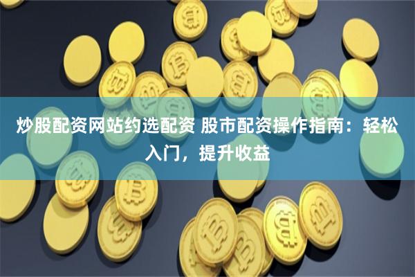 炒股配资网站约选配资 股市配资操作指南：轻松入门，提升收益