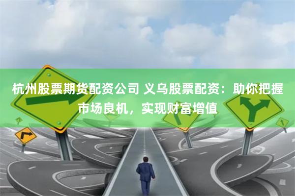 杭州股票期货配资公司 义乌股票配资：助你把握市场良机，实现财富增值