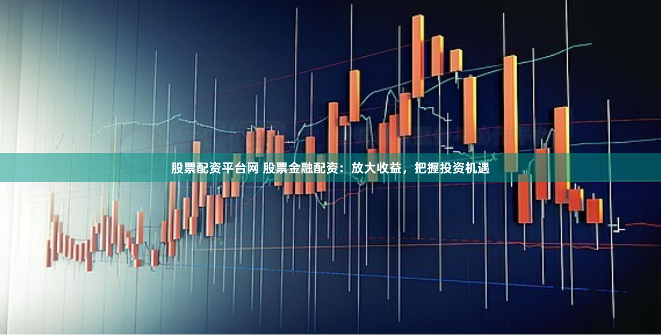 股票配资平台网 股票金融配资：放大收益，把握投资机遇