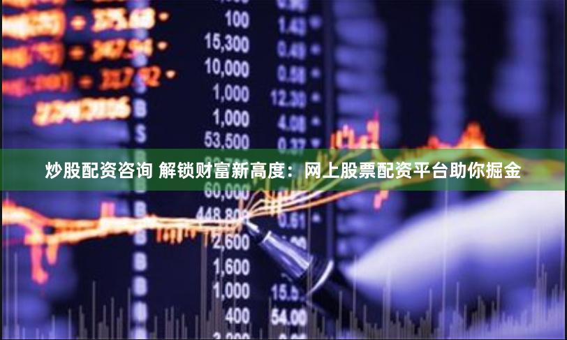 炒股配资咨询 解锁财富新高度：网上股票配资平台助你掘金