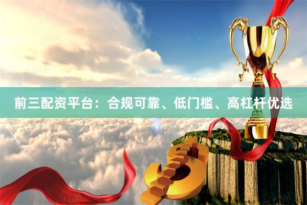 前三配资平台：合规可靠、低门槛、高杠杆优选