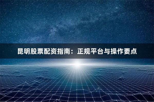 昆明股票配资指南：正规平台与操作要点