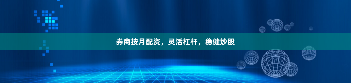 券商按月配资，灵活杠杆，稳健炒股