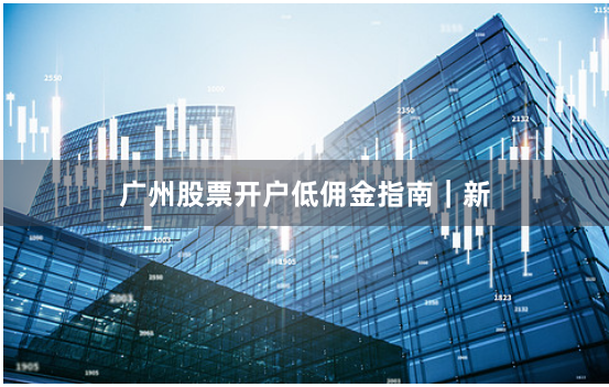 广州股票开户低佣金指南｜新